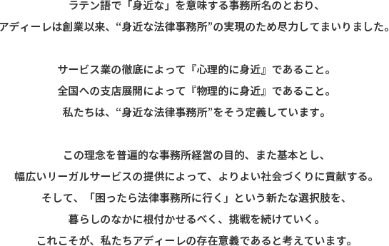 ラテン語で「身近な」を意味する事務所名のとおり、アディーレは創業以来、“身近な法律事務所”の実現のため尽力してまいりました。 サービス業の徹底によって『心理的に身近』であること。全国への支店展開によって『物理的に身近』であること。私たちは、“身近な法律事務所“をそう定義しています。 この理念を普遍的な事務所経営の目的、また基本とし、幅広いリーガルサービスの提供によって、よりよい社会づくりに貢献する。そして、「困ったら法律事務所に行く」という新たな選択肢を、暮らしのなかに根付かせるべく、挑戦を続けていく。これこそが、私たちアディーレの存在意義であると考えています。